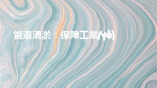 管道清淤：保障工業(yè)安全，提升設(shè)備壽命